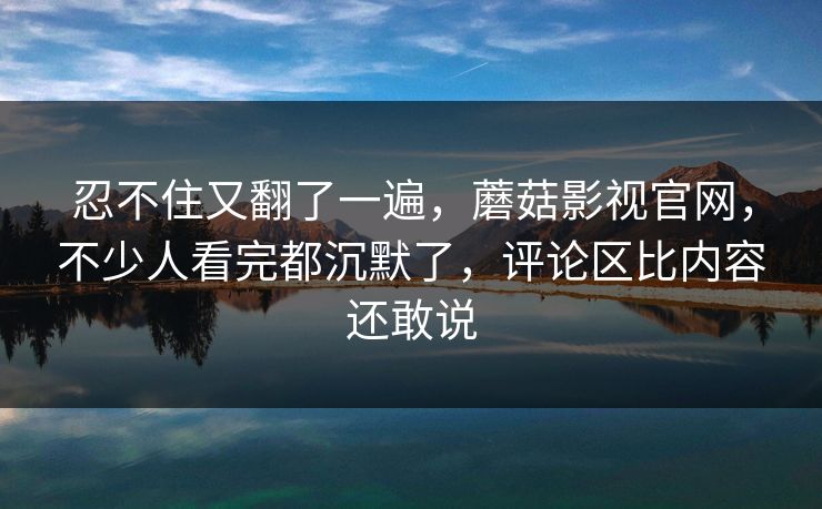 忍不住又翻了一遍，蘑菇影视官网，不少人看完都沉默了，评论区比内容还敢说