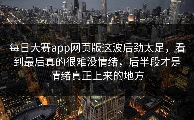 每日大赛app网页版这波后劲太足，看到最后真的很难没情绪，后半段才是情绪真正上来的地方