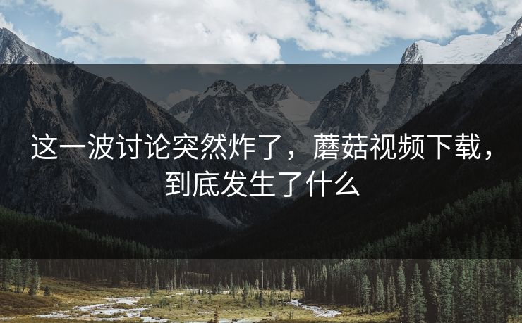 这一波讨论突然炸了，蘑菇视频下载，到底发生了什么