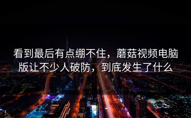 看到最后有点绷不住,蘑菇视频电脑版让不少人破防,到底发生了什么 看到最后有点绷不住,蘑菇视频电脑版让不少人破防,到底发生了什么