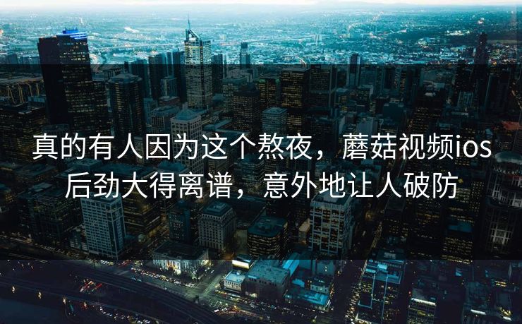 真的有人因为这个熬夜,蘑菇视频ios后劲大得离谱,意外地让人破防 真的有人因为这个熬夜,蘑菇视频ios后劲大得离谱,意外地让人破防