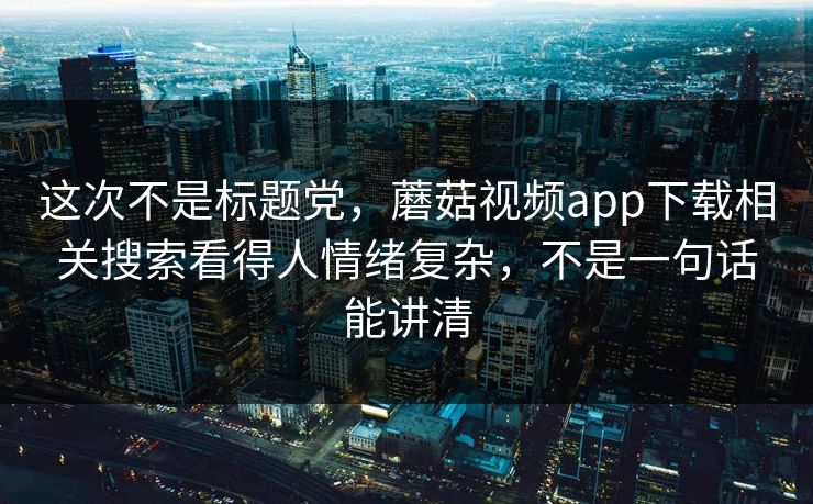 这次不是标题党，蘑菇视频app下载相关搜索看得人情绪复杂，不是一句话能讲清