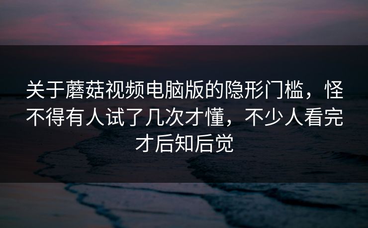 关于蘑菇视频电脑版的隐形门槛，怪不得有人试了几次才懂，不少人看完才后知后觉