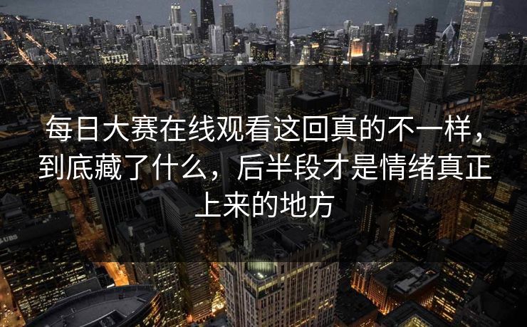 每日大赛在线观看这回真的不一样，到底藏了什么，后半段才是情绪真正上来的地方