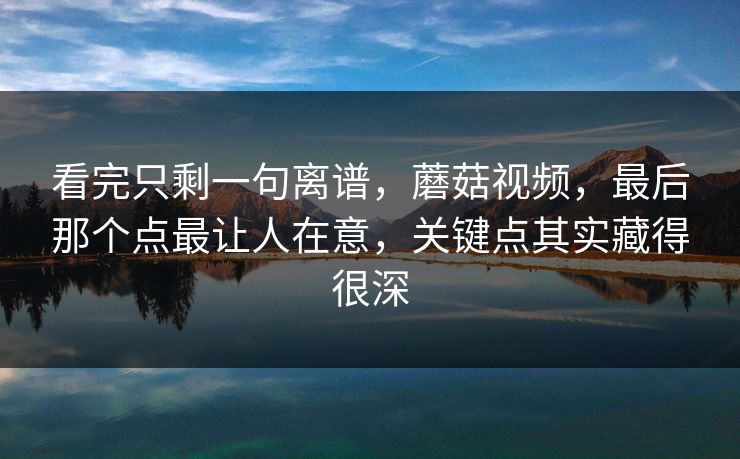 看完只剩一句离谱，蘑菇视频，最后那个点最让人在意，关键点其实藏得很深