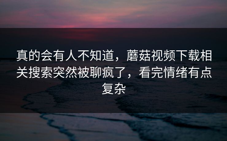 真的会有人不知道,蘑菇视频下载相关搜索突然被聊疯了,看完情绪有点复杂 真的会有人不知道,蘑菇视频下载相关搜索突然被聊疯了,看完情绪有点复杂