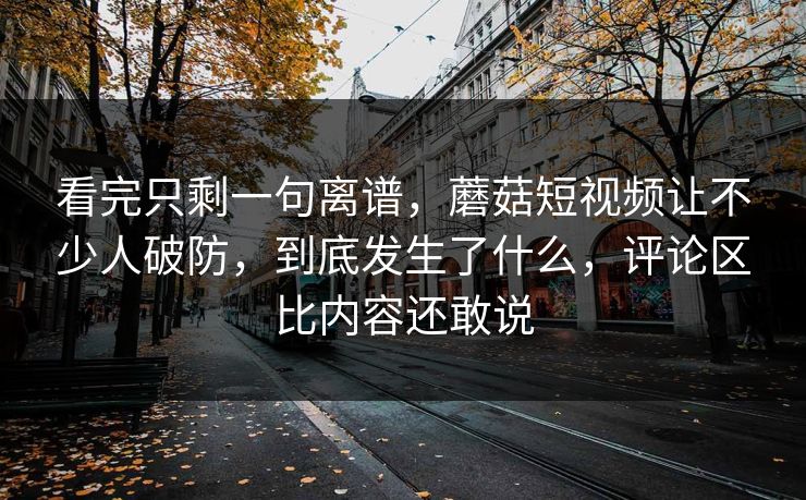 看完只剩一句离谱，蘑菇短视频让不少人破防，到底发生了什么，评论区比内容还敢说