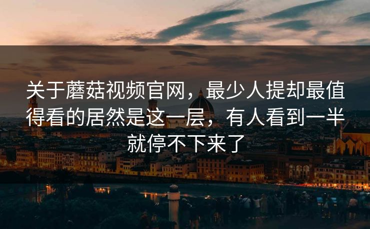 关于蘑菇视频官网，最少人提却最值得看的居然是这一层，有人看到一半就停不下来了