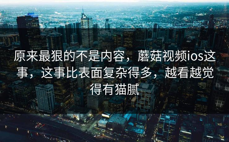 原来最狠的不是内容，蘑菇视频ios这事，这事比表面复杂得多，越看越觉得有猫腻