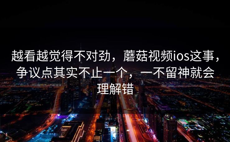 越看越觉得不对劲，蘑菇视频ios这事，争议点其实不止一个，一不留神就会理解错