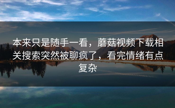 本来只是随手一看，蘑菇视频下载相关搜索突然被聊疯了，看完情绪有点复杂