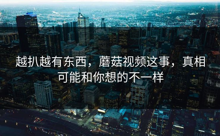 越扒越有东西，蘑菇视频这事，真相可能和你想的不一样