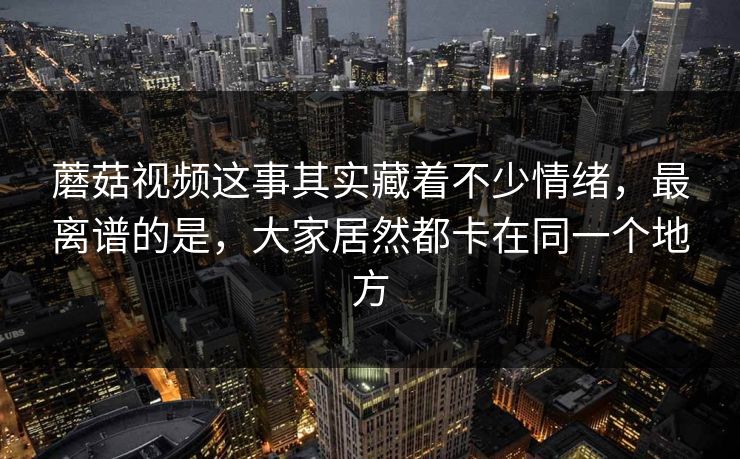 蘑菇视频这事其实藏着不少情绪，最离谱的是，大家居然都卡在同一个地方