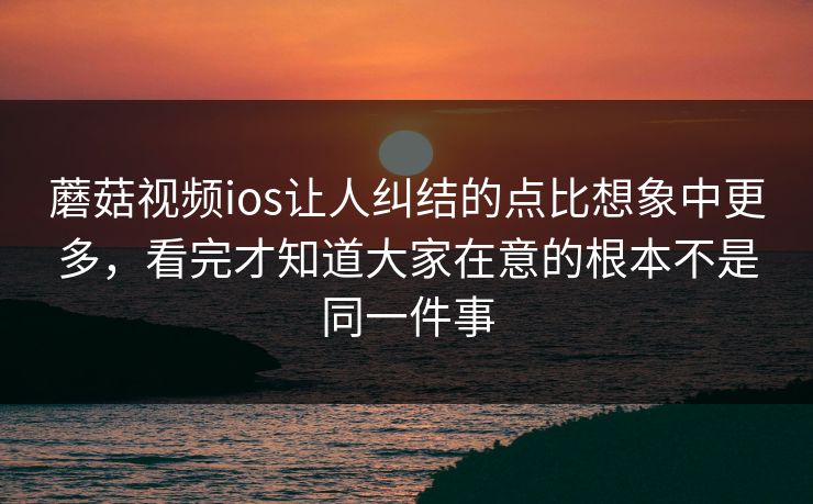 蘑菇视频ios让人纠结的点比想象中更多，看完才知道大家在意的根本不是同一件事