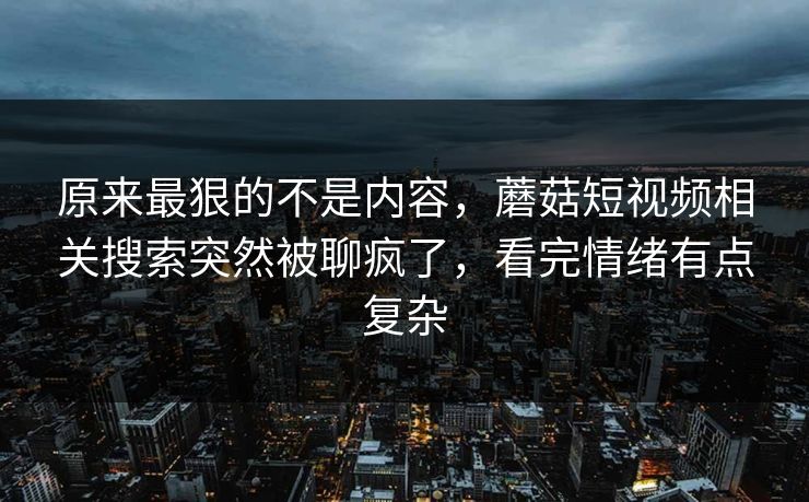 原来最狠的不是内容，蘑菇短视频相关搜索突然被聊疯了，看完情绪有点复杂