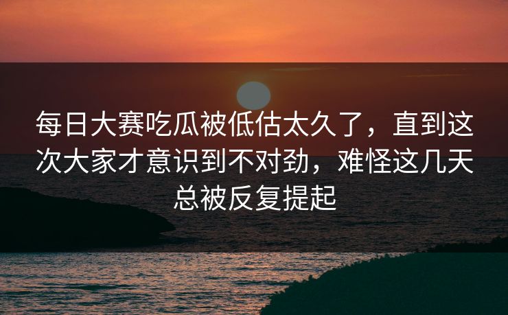 每日大赛吃瓜被低估太久了，直到这次大家才意识到不对劲，难怪这几天总被反复提起