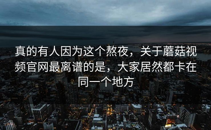 真的有人因为这个熬夜，关于蘑菇视频官网最离谱的是，大家居然都卡在同一个地方
