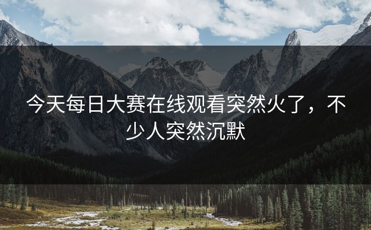今天每日大赛在线观看突然火了，不少人突然沉默