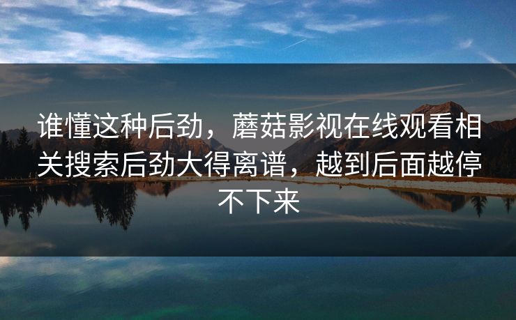 谁懂这种后劲，蘑菇影视在线观看相关搜索后劲大得离谱，越到后面越停不下来