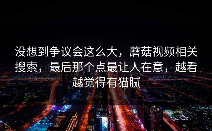 没想到争议会这么大，蘑菇视频相关搜索，最后那个点最让人在意，越看越觉得有猫腻