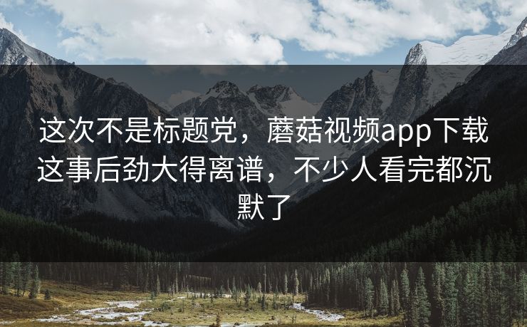 这次不是标题党，蘑菇视频app下载这事后劲大得离谱，不少人看完都沉默了