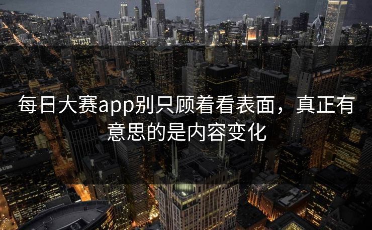 每日大赛app别只顾着看表面，真正有意思的是内容变化