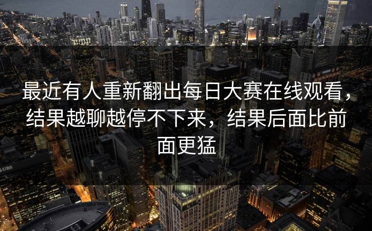最近有人重新翻出每日大赛在线观看，结果越聊越停不下来，结果后面比前面更猛