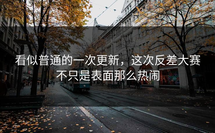 看似普通的一次更新，这次反差大赛不只是表面那么热闹