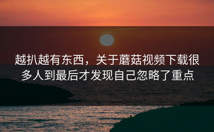 越扒越有东西，关于蘑菇视频下载很多人到最后才发现自己忽略了重点