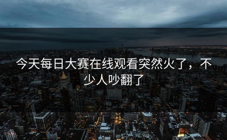 今天每日大赛在线观看突然火了,不少人吵翻了 今天每日大赛在线观看突然火了,不少人吵翻了