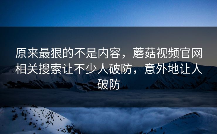 原来最狠的不是内容，蘑菇视频官网相关搜索让不少人破防，意外地让人破防