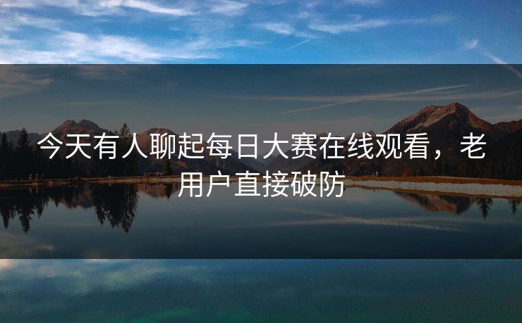 今天有人聊起每日大赛在线观看，老用户直接破防