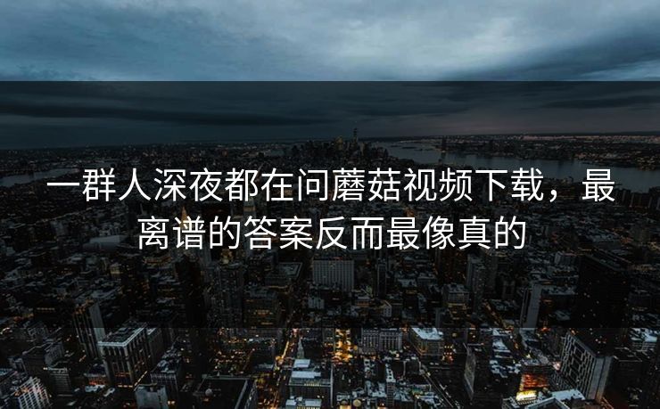 一群人深夜都在问蘑菇视频下载，最离谱的答案反而最像真的