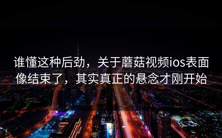 谁懂这种后劲，关于蘑菇视频ios表面像结束了，其实真正的悬念才刚开始