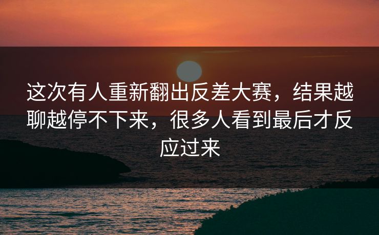 这次有人重新翻出反差大赛，结果越聊越停不下来，很多人看到最后才反应过来