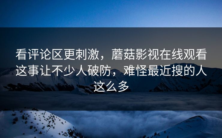 看评论区更刺激，蘑菇影视在线观看这事让不少人破防，难怪最近搜的人这么多