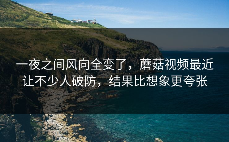 一夜之间风向全变了，蘑菇视频最近让不少人破防，结果比想象更夸张