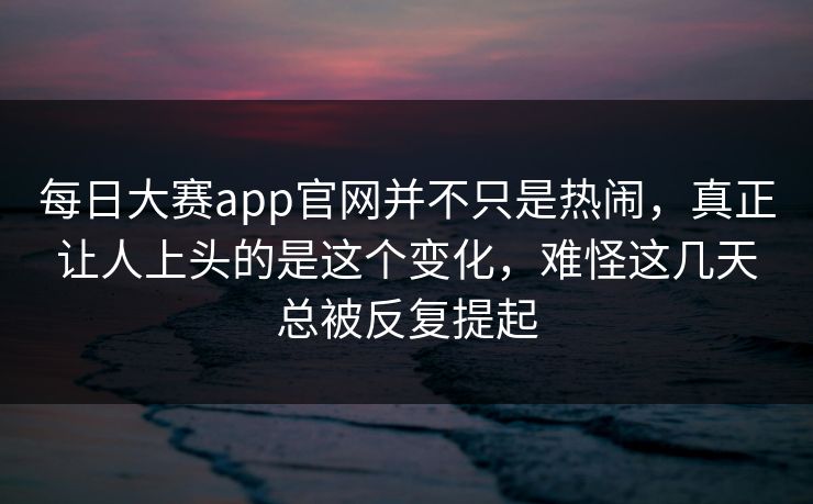 每日大赛app官网并不只是热闹，真正让人上头的是这个变化，难怪这几天总被反复提起