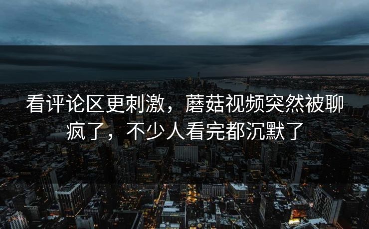 看评论区更刺激,蘑菇视频突然被聊疯了,不少人看完都沉默了 看评论区更刺激,蘑菇视频突然被聊疯了,不少人看完都沉默了