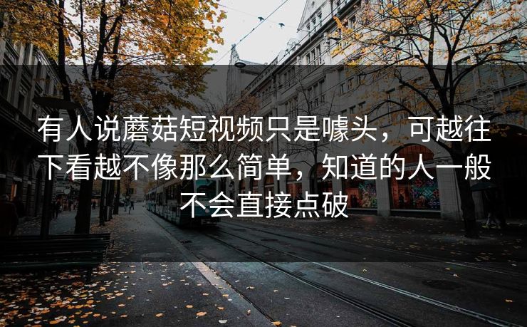 有人说蘑菇短视频只是噱头,可越往下看越不像那么简单,知道的人一般不会直接点破 有人说蘑菇短视频只是噱头,可越往下看越不像那么简单,知道的人一般不会直接点破