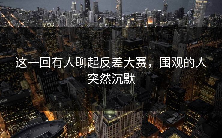 这一回有人聊起反差大赛，围观的人突然沉默