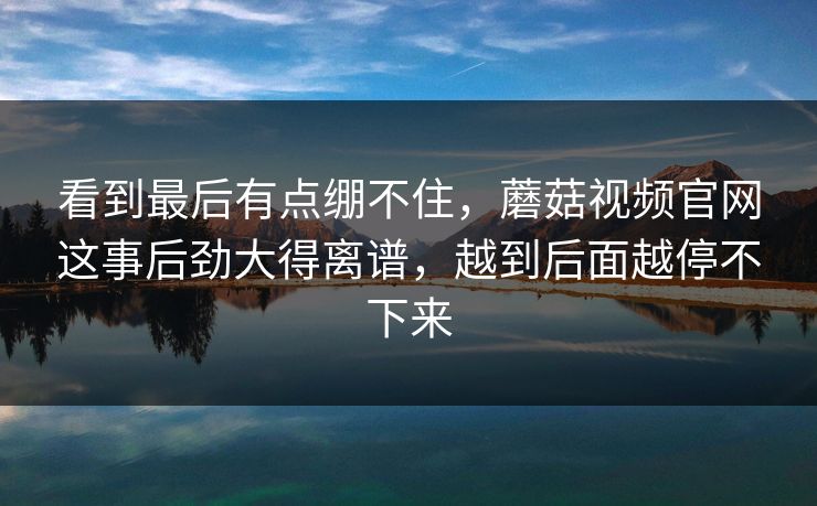 看到最后有点绷不住，蘑菇视频官网这事后劲大得离谱，越到后面越停不下来