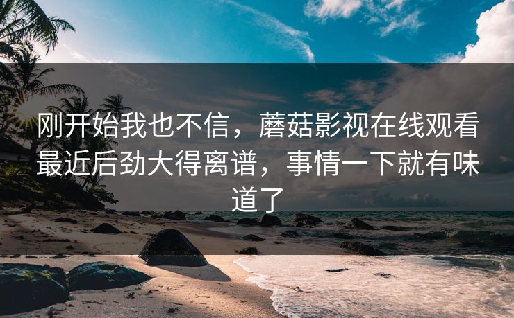 刚开始我也不信，蘑菇影视在线观看最近后劲大得离谱，事情一下就有味道了
