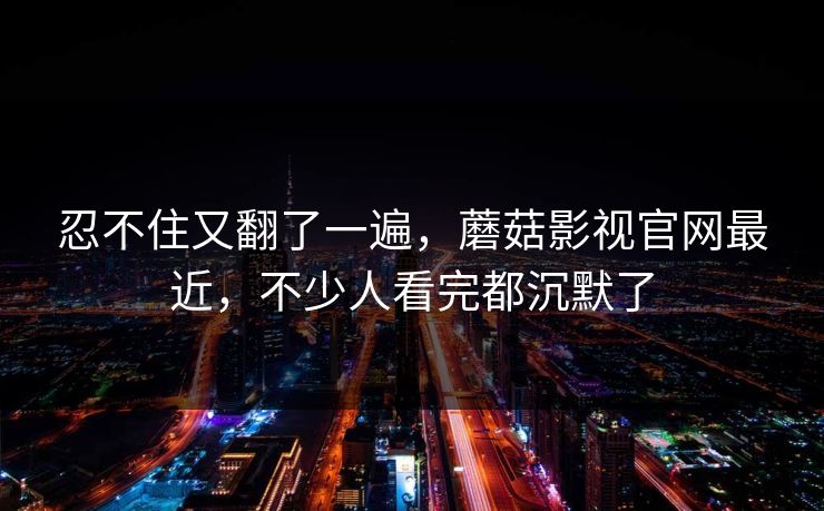 忍不住又翻了一遍，蘑菇影视官网最近，不少人看完都沉默了