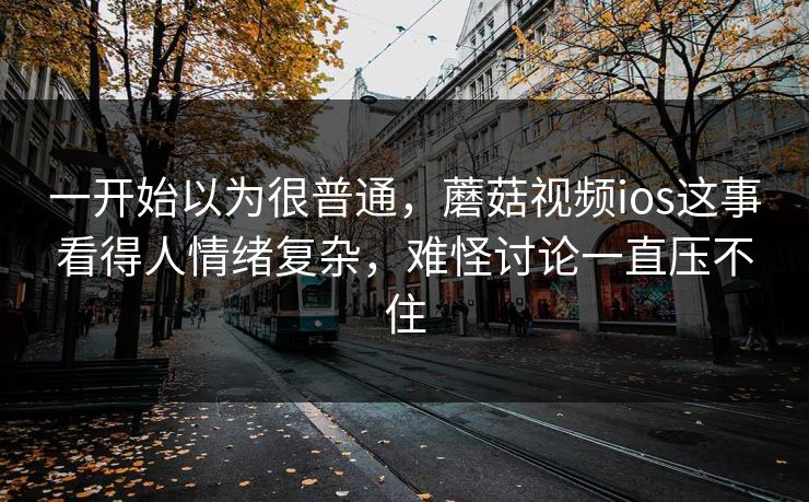 一开始以为很普通，蘑菇视频ios这事看得人情绪复杂，难怪讨论一直压不住