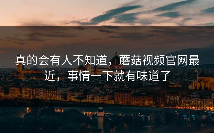真的会有人不知道，蘑菇视频官网最近，事情一下就有味道了