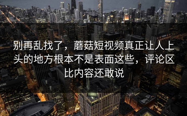 别再乱找了,蘑菇短视频真正让人上头的地方根本不是表面这些,评论区比内容还敢说 别再乱找了,蘑菇短视频真正让人上头的地方根本不是表面这些,评论区比内容还敢说
