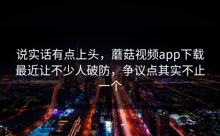 说实话有点上头，蘑菇视频app下载最近让不少人破防，争议点其实不止一个