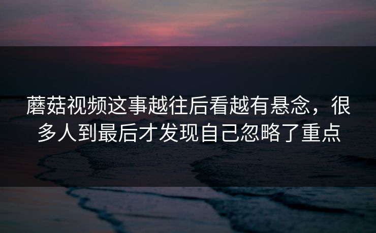 蘑菇视频这事越往后看越有悬念，很多人到最后才发现自己忽略了重点