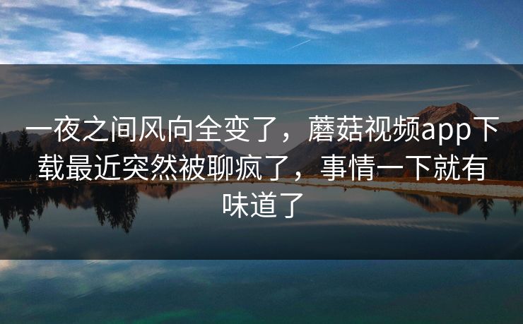 一夜之间风向全变了,蘑菇视频app下载最近突然被聊疯了,事情一下就有味道了 一夜之间风向全变了,蘑菇视频app下载最近突然被聊疯了,事情一下就有味道了